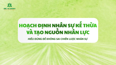 HOẠCH ĐỊNH NHÂN SỰ KẾ THỪA VÀ TẠO NGUỒN NHÂN LỰC: HIỂU ĐÚNG ĐỂ KHÔNG SAI CHIẾN LƯỢC NHÂN SỰ