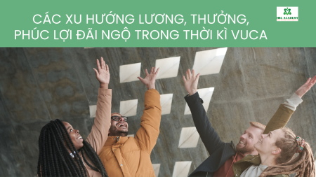 CÁC XU HƯỚNG LƯƠNG, THƯỞNG, PHÚC LỢI ĐÃI NGỘ TRONG THỜI KÌ VUCA